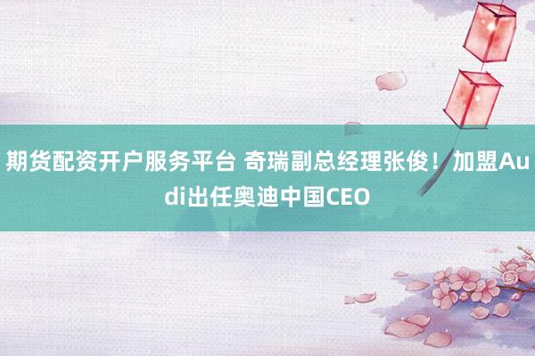 期货配资开户服务平台 奇瑞副总经理张俊！加盟Audi出任奥迪中国CEO