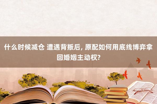 什么时候减仓 遭遇背叛后, 原配如何用底线博弈拿回婚姻主动权?