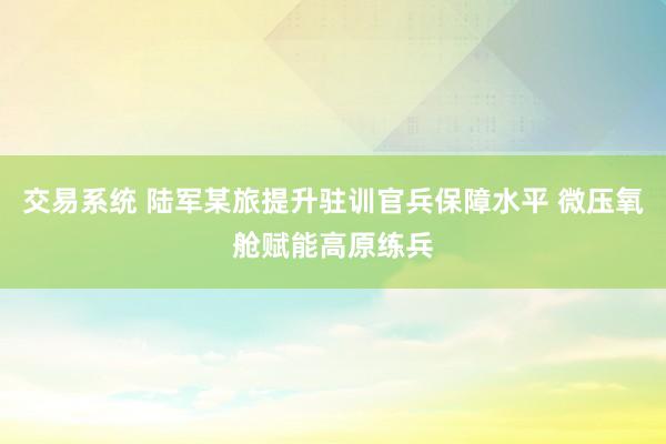 交易系统 陆军某旅提升驻训官兵保障水平 微压氧舱赋能高原练兵
