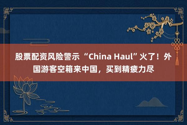 股票配资风险警示 “China Haul”火了！外国游客空箱来中国，买到精疲力尽