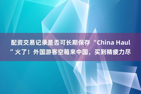 配资交易记录是否可长期保存 “China Haul”火了！外国游客空箱来中国，买到精疲力尽