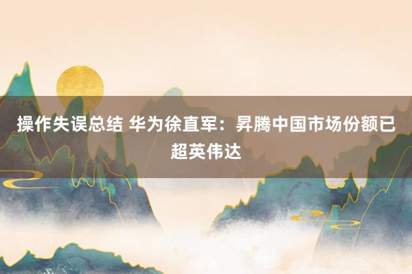 操作失误总结 华为徐直军：昇腾中国市场份额已超英伟达