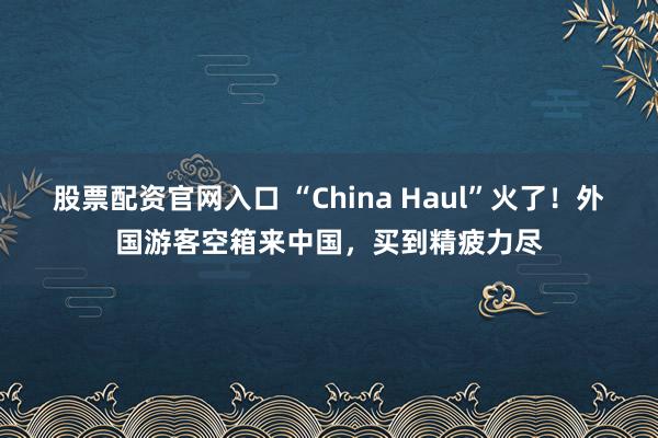 股票配资官网入口 “China Haul”火了！外国游客空箱来中国，买到精疲力尽