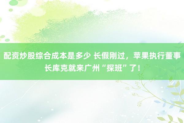 配资炒股综合成本是多少 长假刚过，苹果执行董事长库克就来广州“探班”了！