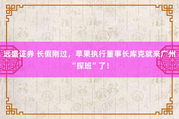 远盛证券 长假刚过，苹果执行董事长库克就来广州“探班”了！